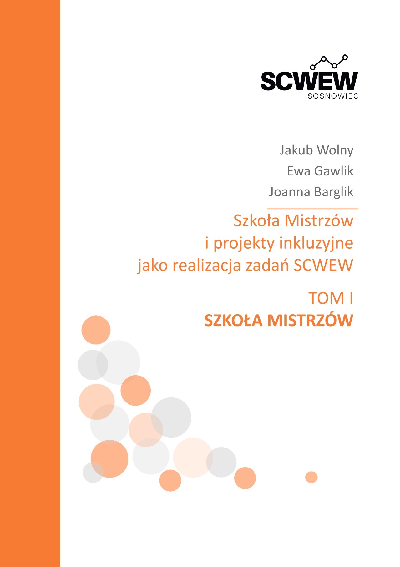Okładka publikacji SCWEW Sosnowiec w biało-pomarańczowej kolorystyce, z pionowym pomarańczowym pasem po lewej stronie. Na górze znajduje się logo SCWEW Sosnowiec, poniżej nazwiska autorów: Jakub Wolny, Ewa Gawlik i Joanna Barglik. Centralnie umieszczony jest tytuł: „Szkoła Mistrzów i projekty inkluzyjne jako realizacja zadań SCWEW”, a niżej informacja „Tom I. Szkoła Mistrzów”. Dolną część okładki zdobi kompozycja półprzezroczystych kół w odcieniach pomarańczowego i szarości.